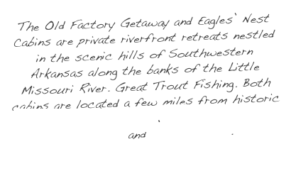 The Old Factory Getaway and Eagles’ Nest Cabins are private riverfront retreats nestled in the scenic hills of Southwestern Arkansas along the banks of the Little Missouri River.  Great Trout Fishing.  Both cabins are located a few miles from historic Murfreesboro, Arkansas, Crater of Diamonds State Park and Lake Greeson.